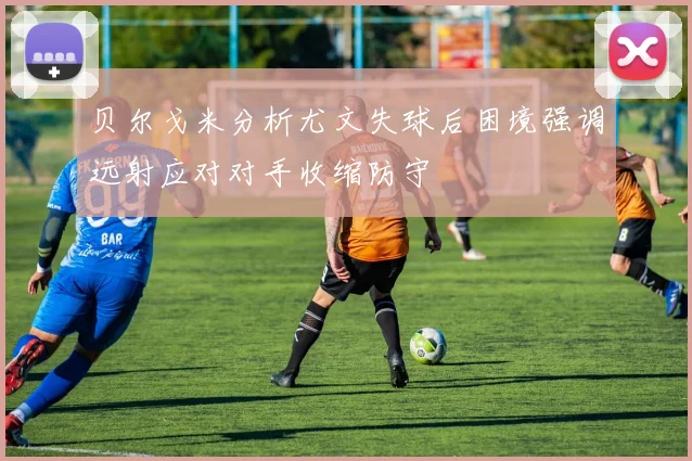 贝尔戈米分析尤文失球后困境强调远射应对对手收缩防守