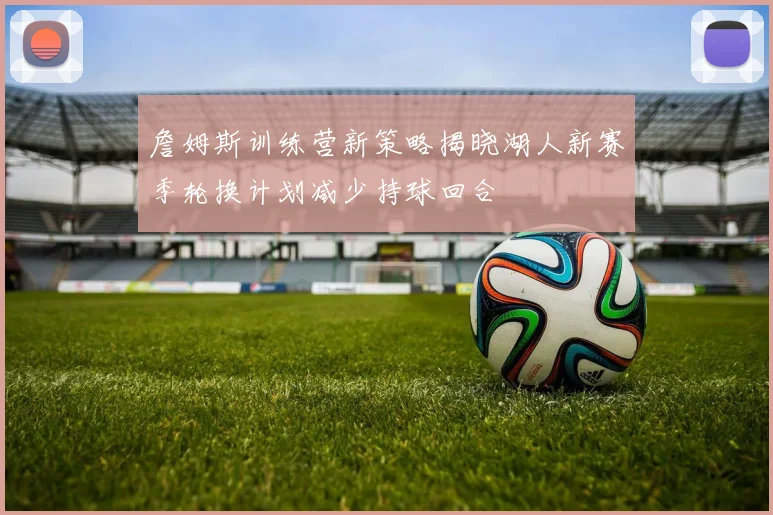 詹姆斯训练营新策略揭晓湖人新赛季轮换计划减少持球回合