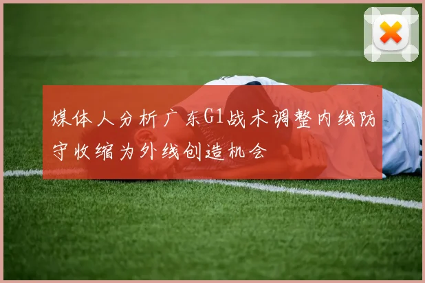 媒体人分析广东G1战术调整内线防守收缩为外线创造机会