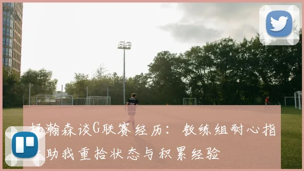 杨瀚森谈G联赛经历：教练组耐心指导助我重拾状态与积累经验