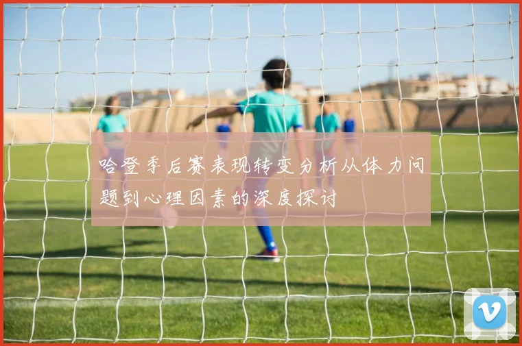 哈登季后赛表现转变分析从体力问题到心理因素的深度探讨