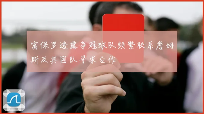 富保罗透露争冠球队频繁联系詹姆斯及其团队寻求合作