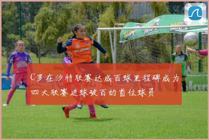C罗在沙特联赛达成百球里程碑成为四大联赛进球破百的首位球员