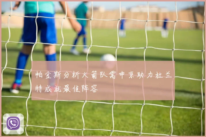 帕金斯分析火箭队需申京助力杜兰特成就最佳阵容