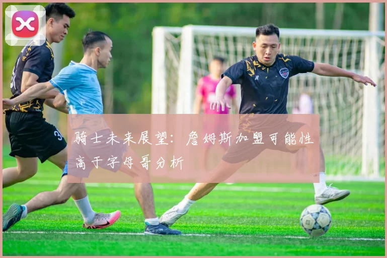 骑士未来展望：詹姆斯加盟可能性高于字母哥分析