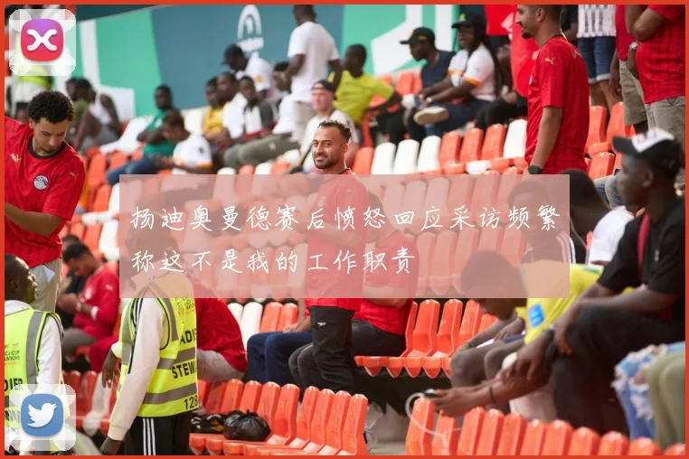 扬迪奥曼德赛后愤怒回应采访频繁称这不是我的工作职责