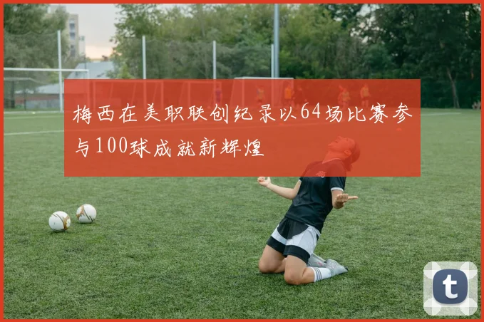 梅西在美职联创纪录以64场比赛参与100球成就新辉煌