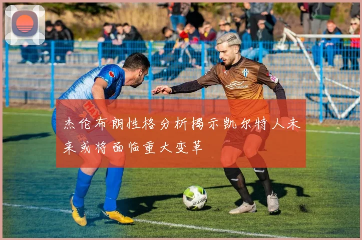 杰伦布朗性格分析揭示凯尔特人未来或将面临重大变革