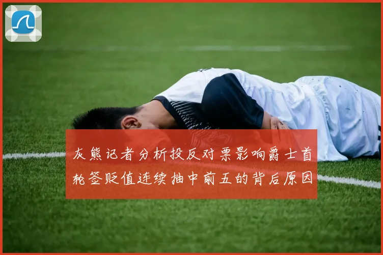 灰熊记者分析投反对票影响爵士首轮签贬值连续抽中前五的背后原因
