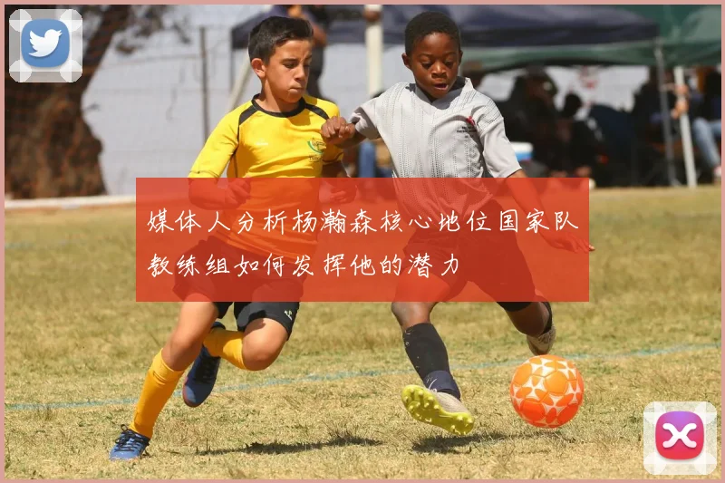 媒体人分析杨瀚森核心地位国家队教练组如何发挥他的潜力