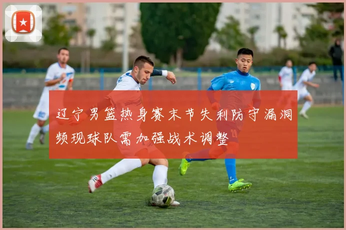 辽宁男篮热身赛末节失利防守漏洞频现球队需加强战术调整