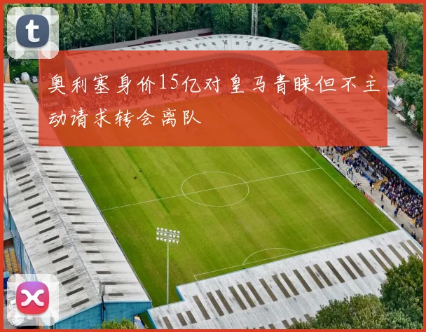 奥利塞身价15亿对皇马青睐但不主动请求转会离队