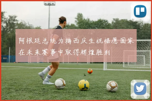 阿根廷总统为梅西庆生祝福愿国家在未来赛事中取得辉煌胜利