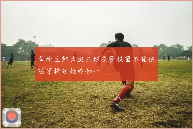 黄蜂主帅力挺三球尽管投篮不佳但防守拼劲始终如一