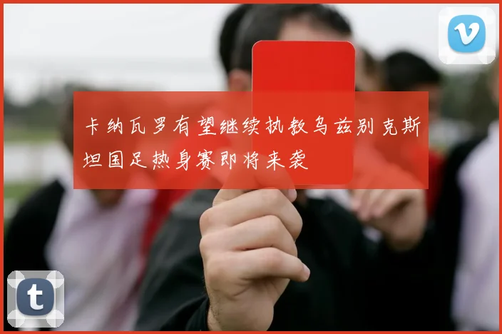 卡纳瓦罗有望继续执教乌兹别克斯坦国足热身赛即将来袭
