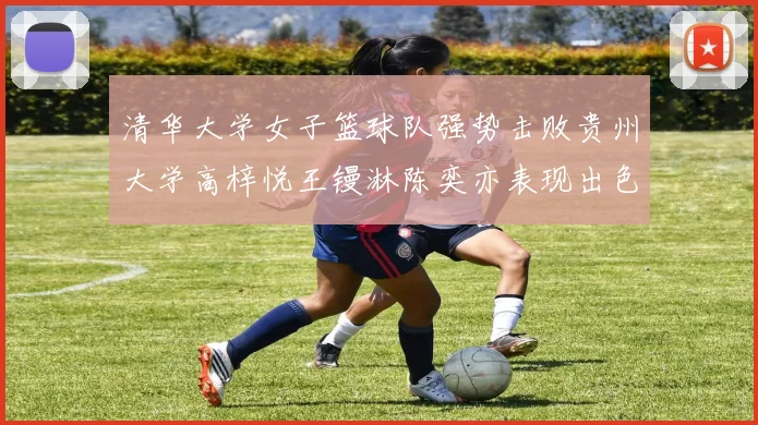 清华大学女子篮球队强势击败贵州大学高梓悦王镘淋陈奕亦表现出色贡献显著