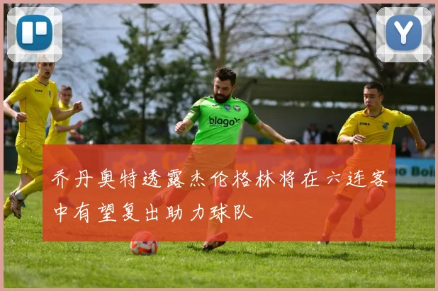 乔丹奥特透露杰伦格林将在六连客中有望复出助力球队