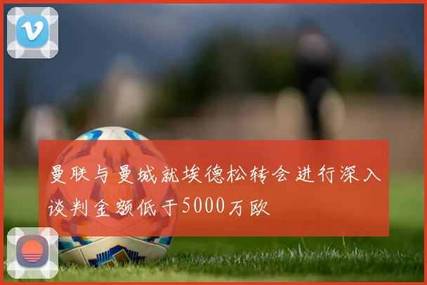 曼联与曼城就埃德松转会进行深入谈判金额低于5000万欧