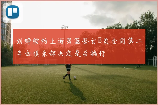 刘铮续约上海男篮签订E类合同第二年由俱乐部决定是否执行