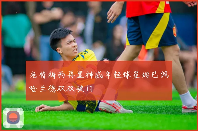 老将梅西再显神威年轻球星姆巴佩哈兰德双双破门