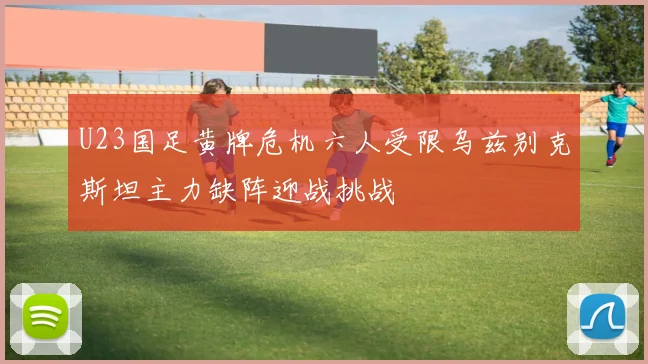 U23国足黄牌危机六人受限乌兹别克斯坦主力缺阵迎战挑战