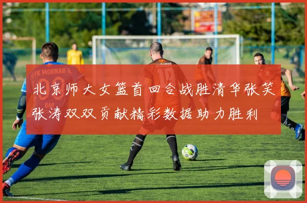 北京师大女篮首回合战胜清华张笑张涛双双贡献精彩数据助力胜利