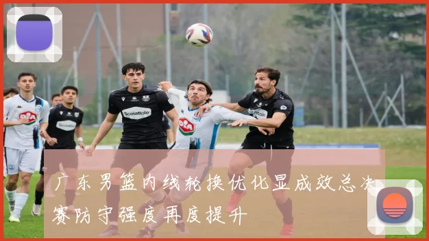 广东男篮内线轮换优化显成效总决赛防守强度再度提升