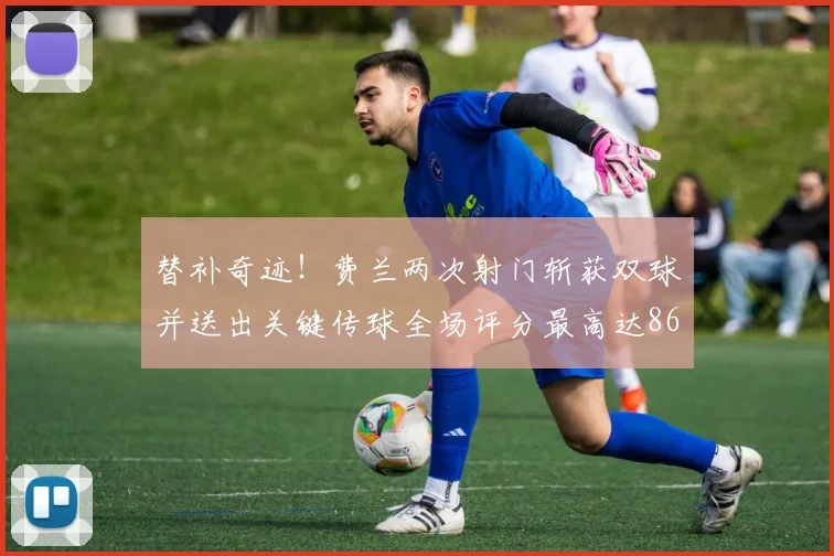 替补奇迹！费兰两次射门斩获双球并送出关键传球全场评分最高达86