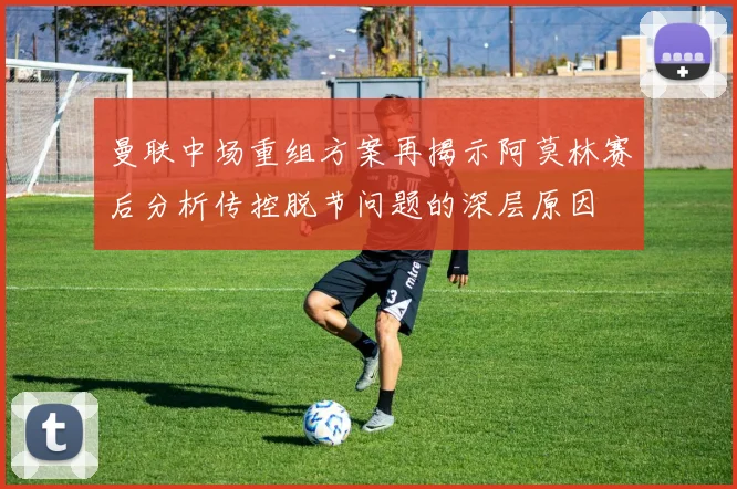 曼联中场重组方案再揭示阿莫林赛后分析传控脱节问题的深层原因